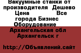 Вакуумные станки от производителя. Дешево › Цена ­ 150 000 - Все города Бизнес » Оборудование   . Архангельская обл.,Архангельск г.